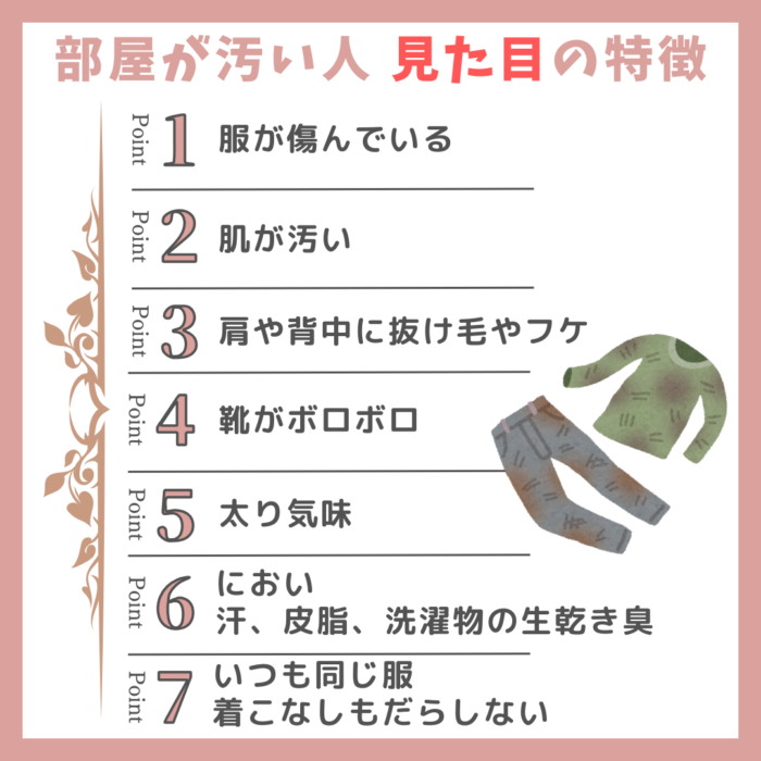 部屋が汚い人の見た目の特徴リスト。服が傷んでいる、肌が汚い、肩や背中に抜け毛やフケ、靴がボロボロ、太り気味、におい、汗、皮脂、洗濯物の生乾き臭、いつも同じ服で、着こなしもだらしない