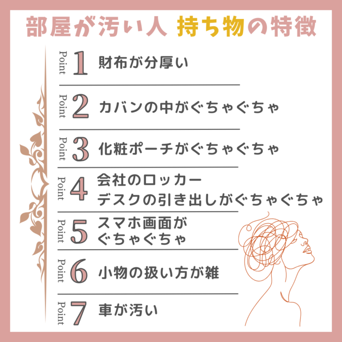 部屋が汚い人の持ち物の特徴リスト。財布が分厚い、カバンの中がぐちゃぐちゃ、化粧ポーチがぐちゃぐちゃ、会社のロッカーやデスクの引き出しがぐちゃぐちゃ、スマホ画面がぐちゃぐちゃ、小物の扱い方が雑、車が汚い